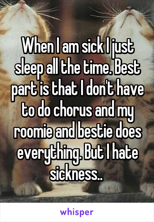 When I am sick I just sleep all the time. Best part is that I don't have to do chorus and my roomie and bestie does everything. But I hate sickness.. 