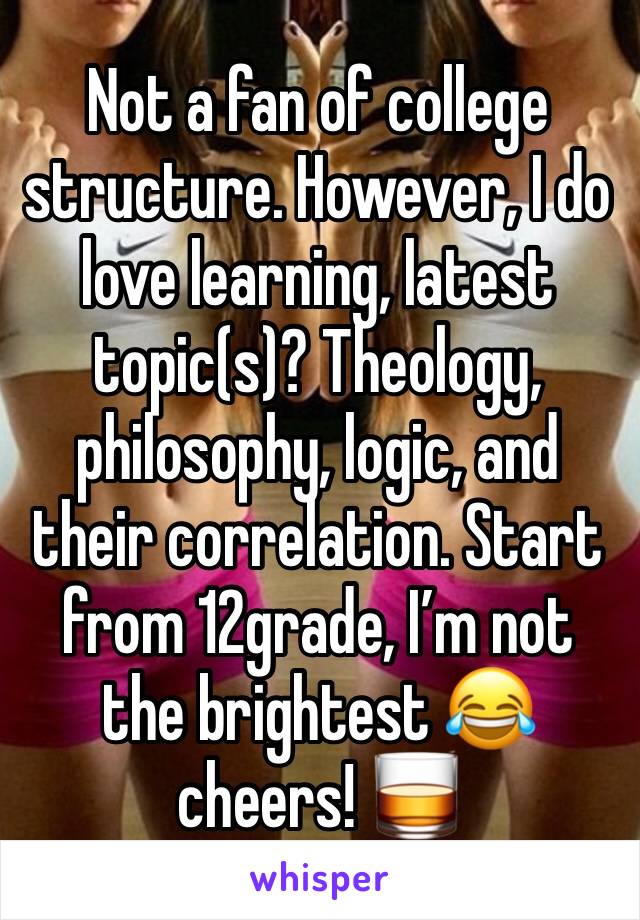 Not a fan of college structure. However, I do love learning, latest topic(s)? Theology, philosophy, logic, and their correlation. Start from 12grade, I’m not the brightest 😂 cheers! 🥃