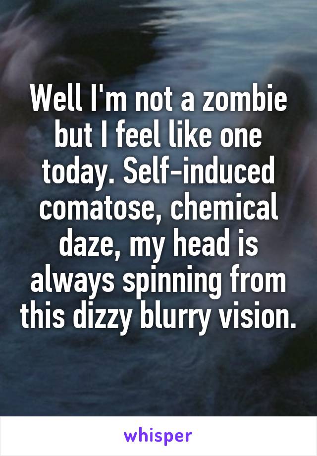 Well I'm not a zombie but I feel like one today. Self-induced comatose, chemical daze, my head is always spinning from this dizzy blurry vision.
