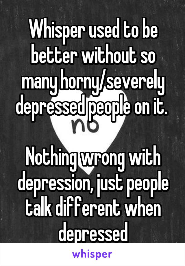 Whisper used to be better without so many horny/severely depressed people on it. 

Nothing wrong with depression, just people talk different when depressed
