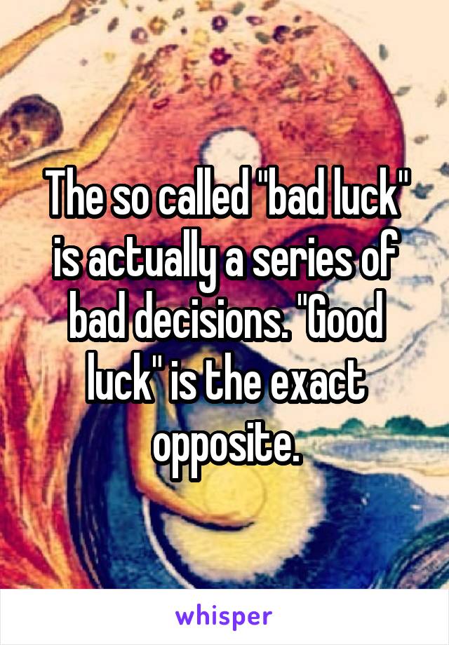 The so called "bad luck" is actually a series of bad decisions. "Good luck" is the exact opposite.