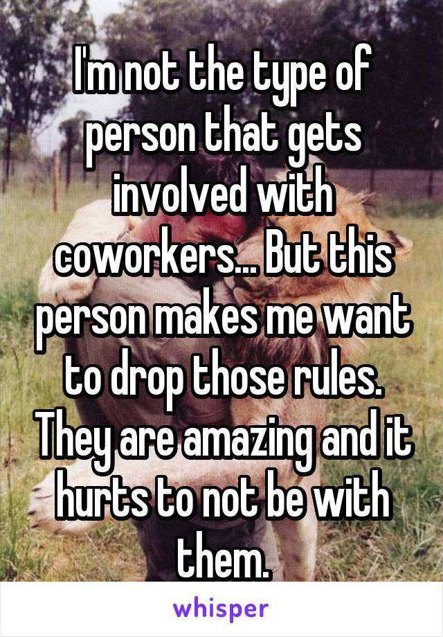 I'm not the type of person that gets involved with coworkers... But this person makes me want to drop those rules. They are amazing and it hurts to not be with them.