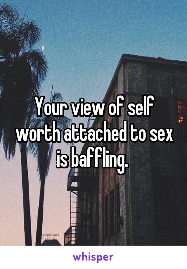 Your view of self worth attached to sex is baffling. 