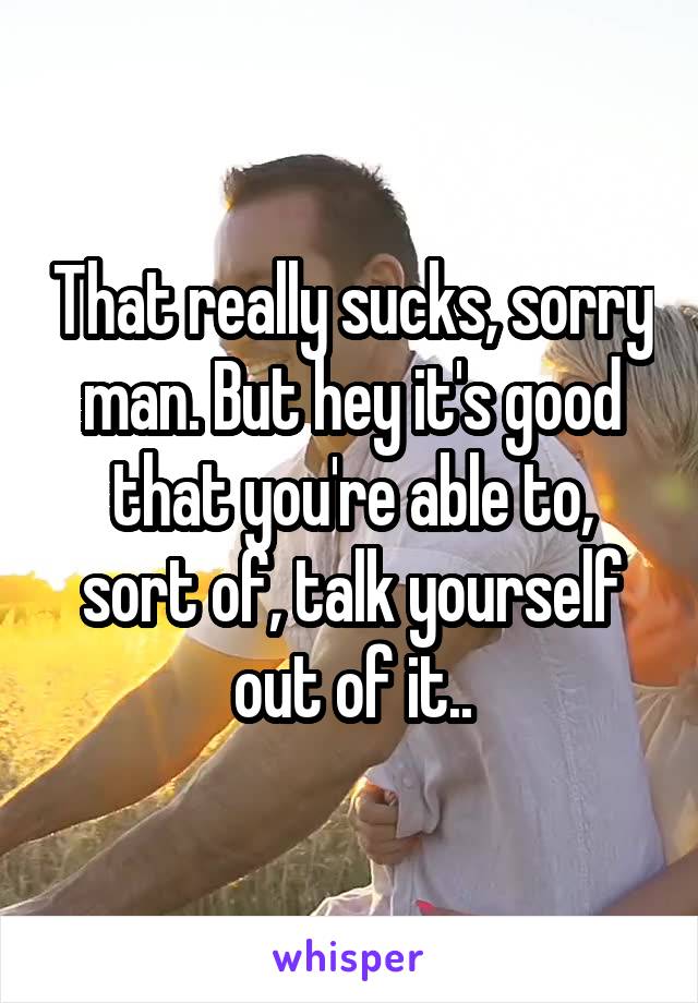 That really sucks, sorry man. But hey it's good that you're able to, sort of, talk yourself out of it..