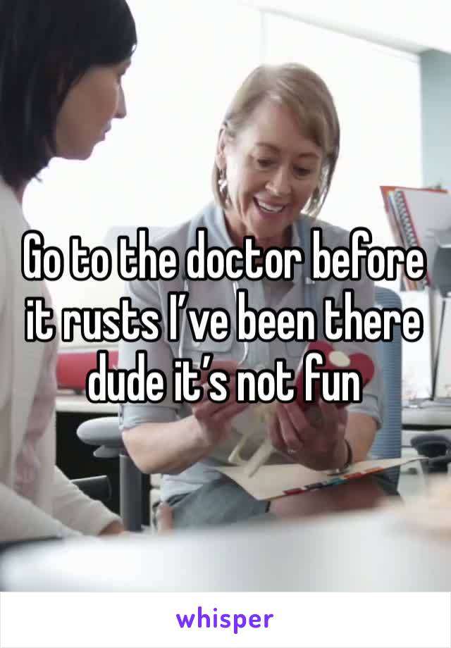 Go to the doctor before it rusts I’ve been there dude it’s not fun 