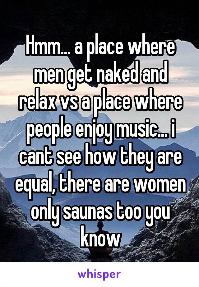 Hmm... a place where men get naked and relax vs a place where people enjoy music... i cant see how they are equal, there are women only saunas too you know
