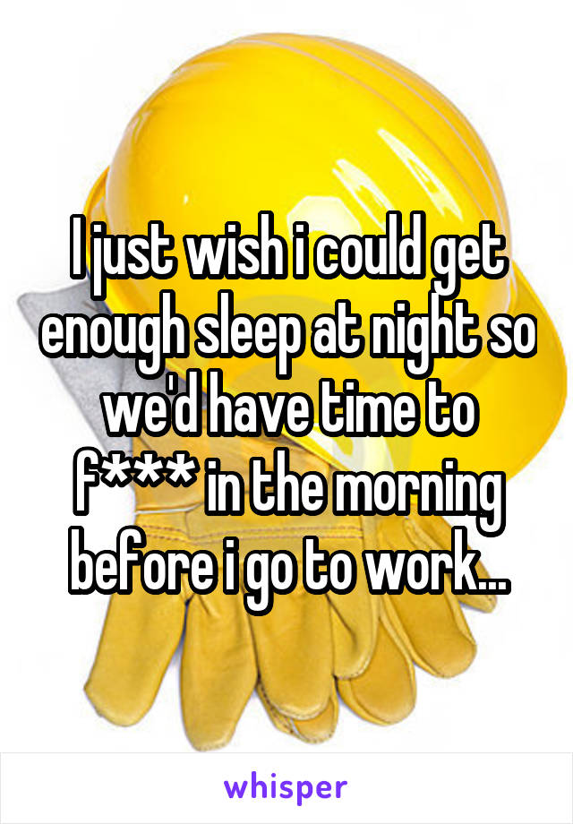 I just wish i could get enough sleep at night so we'd have time to f*** in the morning before i go to work...