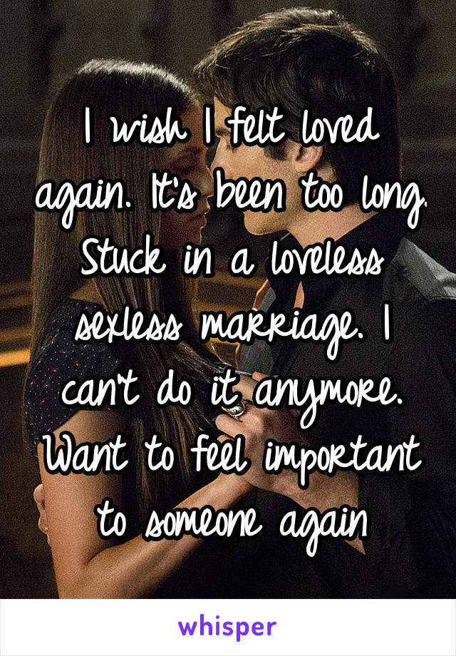 I wish I felt loved again. It's been too long. Stuck in a loveless sexless marriage. I can't do it anymore. Want to feel important to someone again