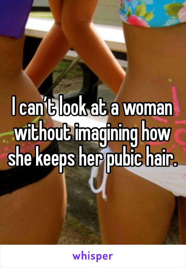 I can’t look at a woman without imagining how she keeps her pubic hair.