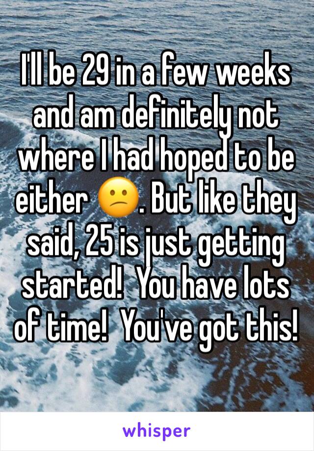 I'll be 29 in a few weeks and am definitely not where I had hoped to be either 😕. But like they said, 25 is just getting started!  You have lots of time!  You've got this! 