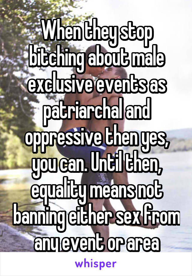 When they stop bitching about male exclusive events as patriarchal and oppressive then yes, you can. Until then, equality means not banning either sex from any event or area