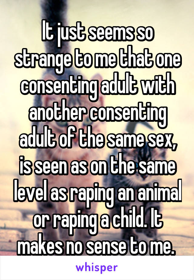 It just seems so strange to me that one consenting adult with another consenting adult of the same sex, is seen as on the same level as raping an animal or raping a child. It makes no sense to me. 