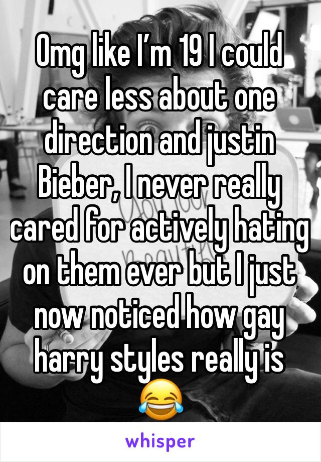 Omg like I’m 19 I could care less about one direction and justin Bieber, I never really cared for actively hating on them ever but I just now noticed how gay harry styles really is 😂