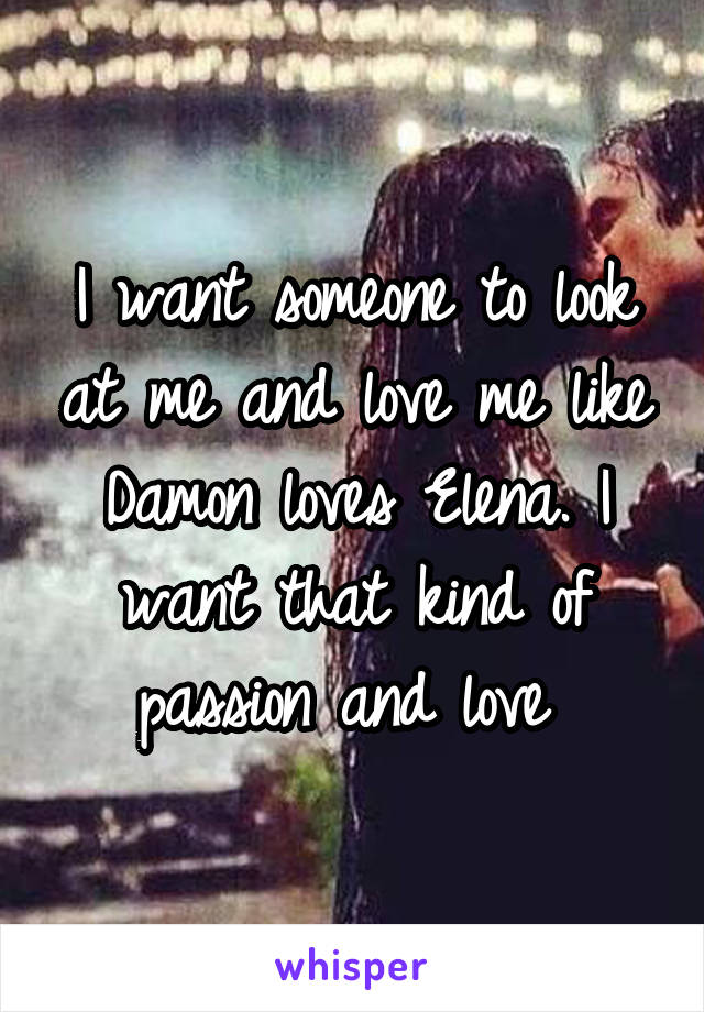 I want someone to look at me and love me like Damon loves Elena. I want that kind of passion and love 