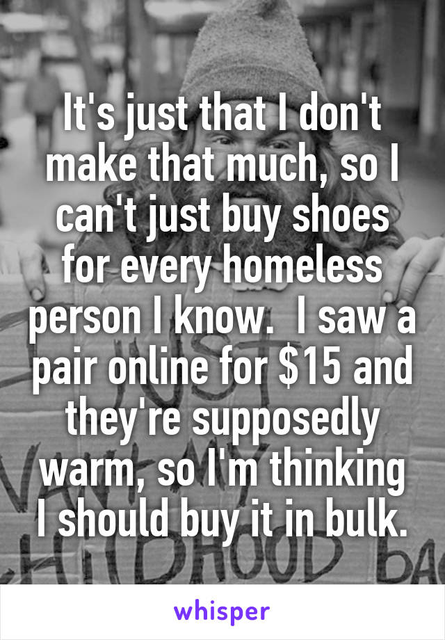 It's just that I don't make that much, so I can't just buy shoes for every homeless person I know.  I saw a pair online for $15 and they're supposedly warm, so I'm thinking I should buy it in bulk.