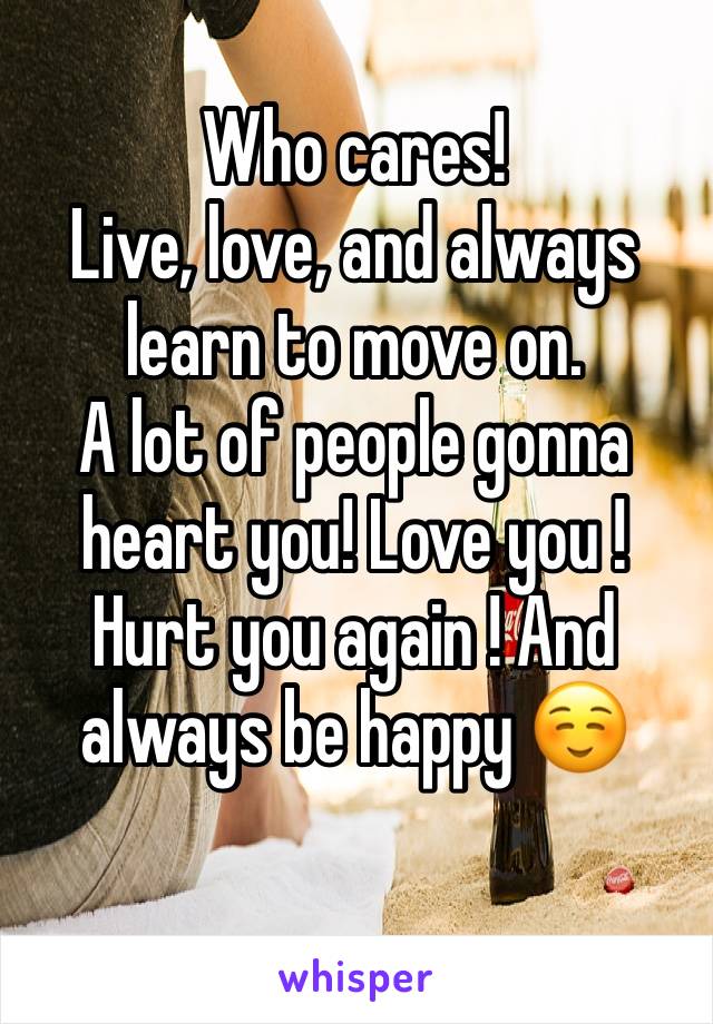 Who cares!
Live, love, and always learn to move on.
A lot of people gonna heart you! Love you ! Hurt you again ! And always be happy ☺️
