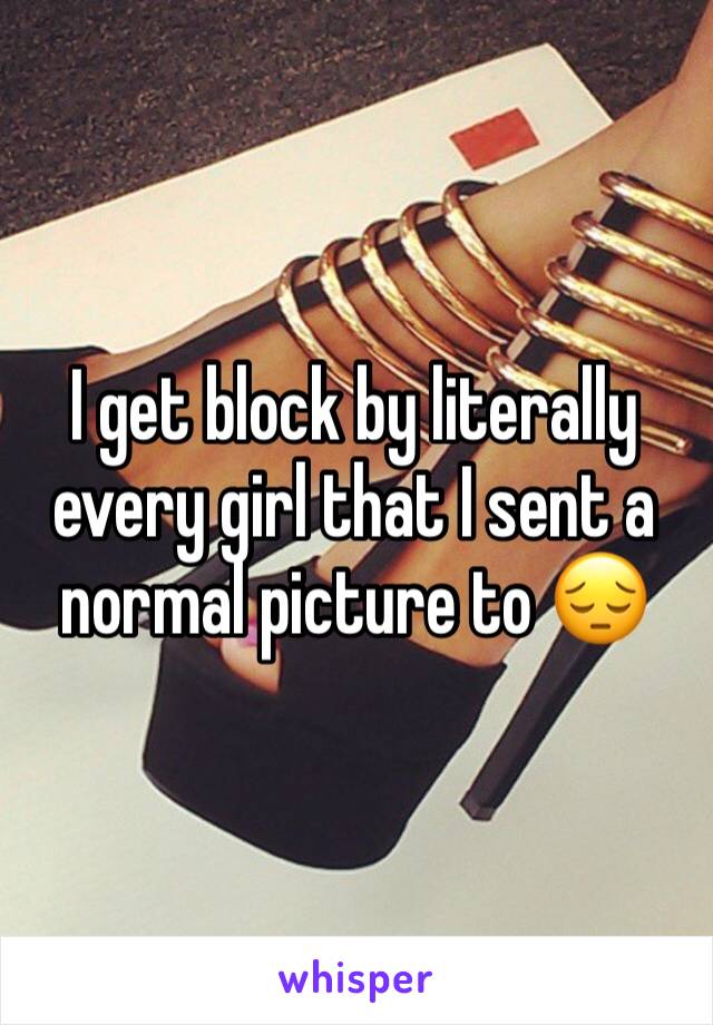 I get block by literally every girl that I sent a normal picture to 😔