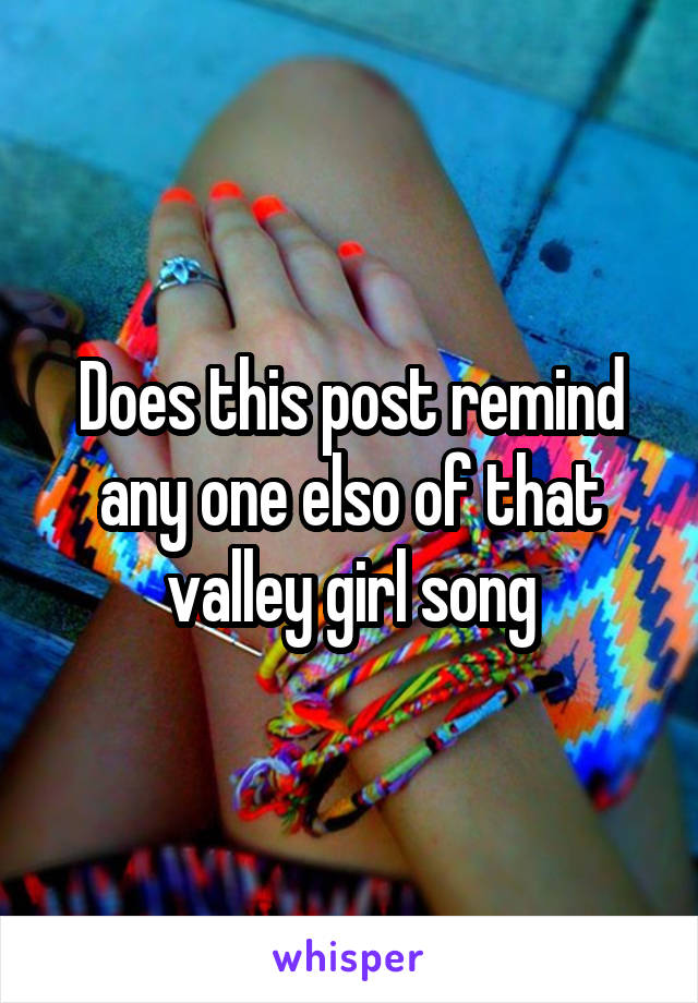 Does this post remind any one elso of that valley girl song