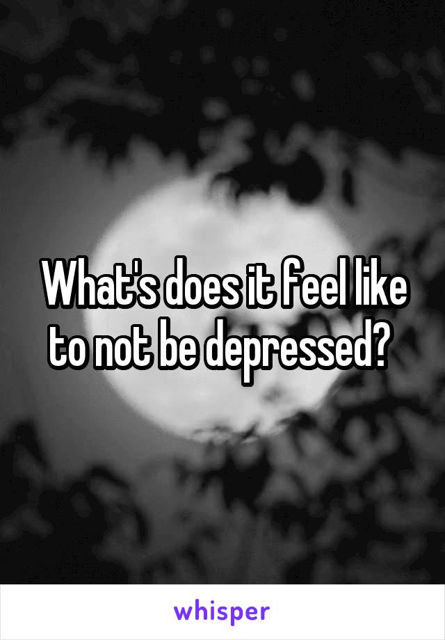 What's does it feel like to not be depressed? 