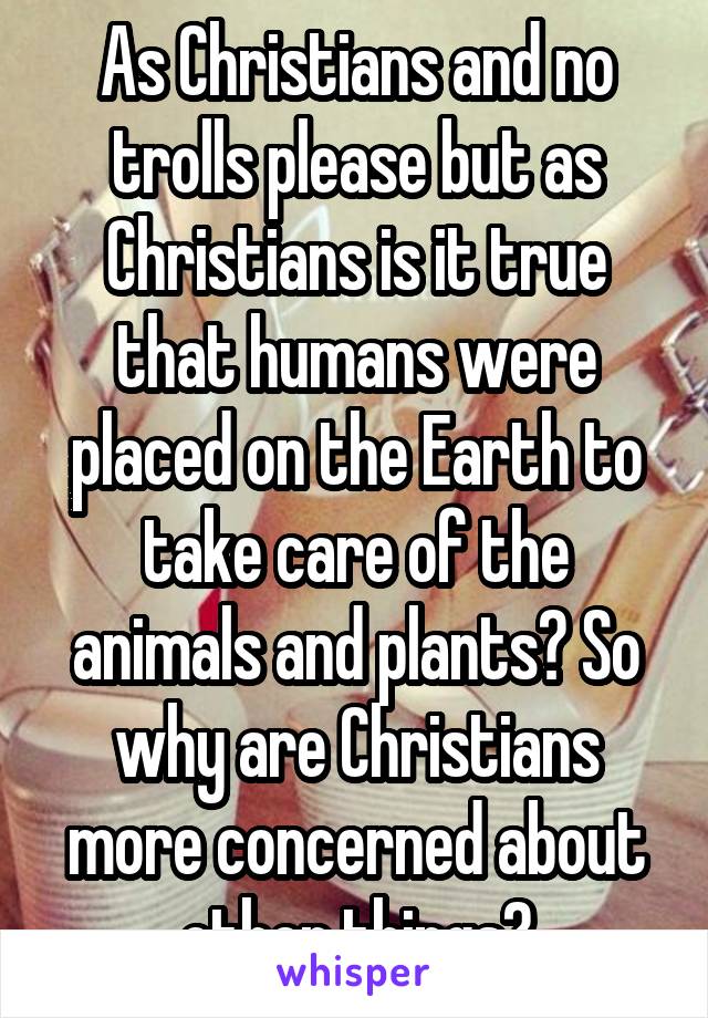 As Christians and no trolls please but as Christians is it true that humans were placed on the Earth to take care of the animals and plants? So why are Christians more concerned about other things?