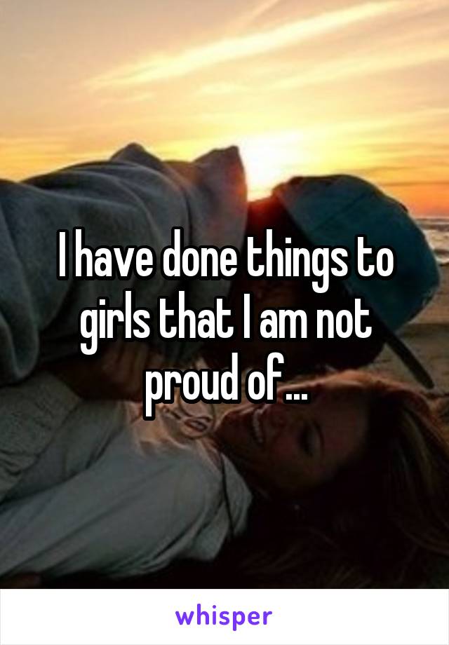 I have done things to girls that I am not proud of...