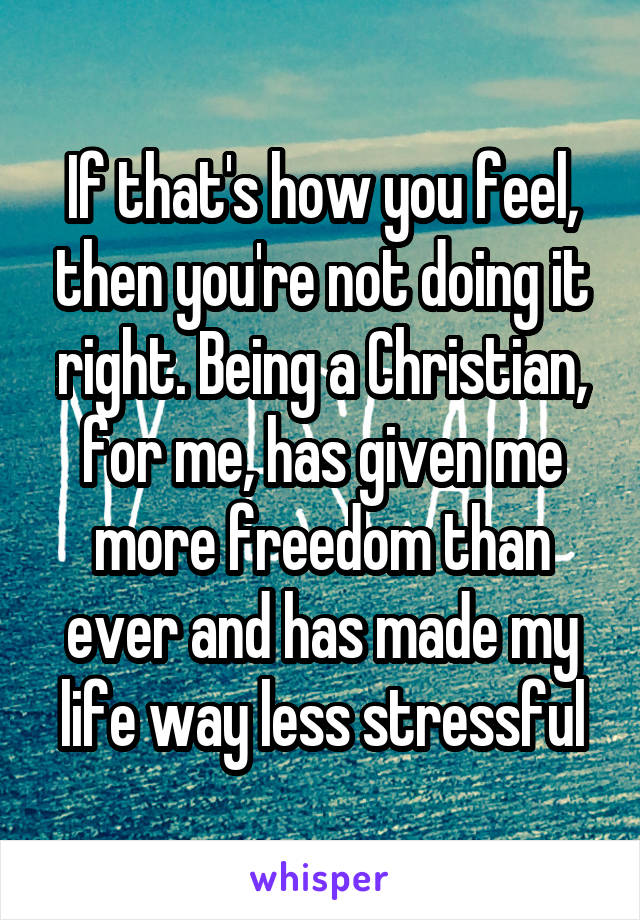 If that's how you feel, then you're not doing it right. Being a Christian, for me, has given me more freedom than ever and has made my life way less stressful