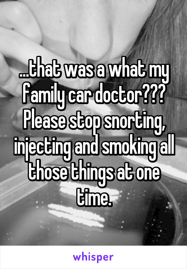 ...that was a what my family car doctor???
Please stop snorting, injecting and smoking all those things at one time.