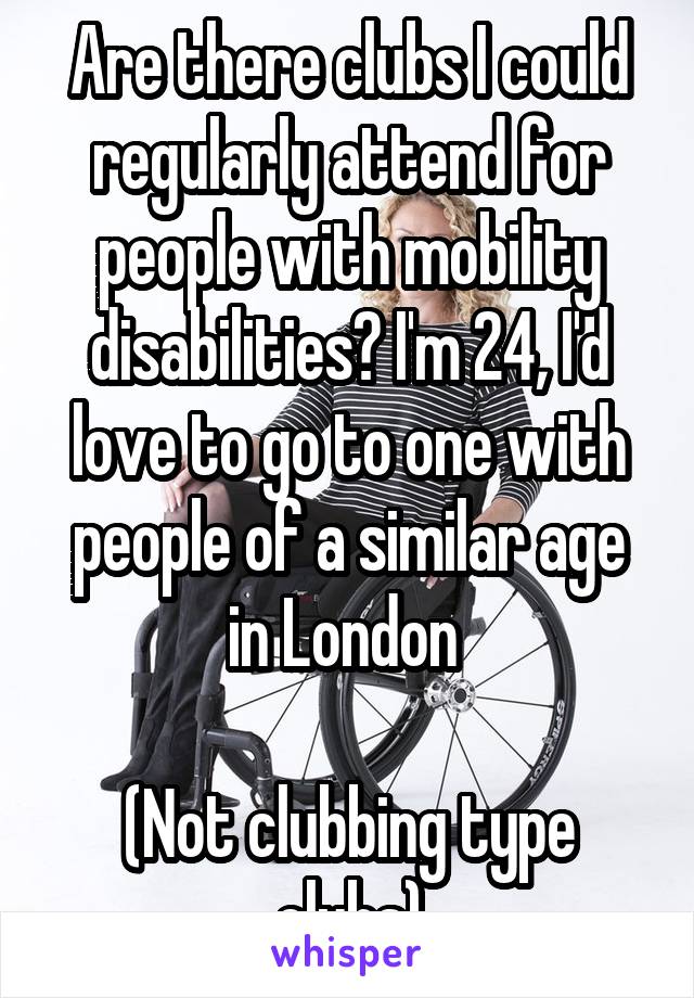 Are there clubs I could regularly attend for people with mobility disabilities? I'm 24, I'd love to go to one with people of a similar age in London 

(Not clubbing type clubs)