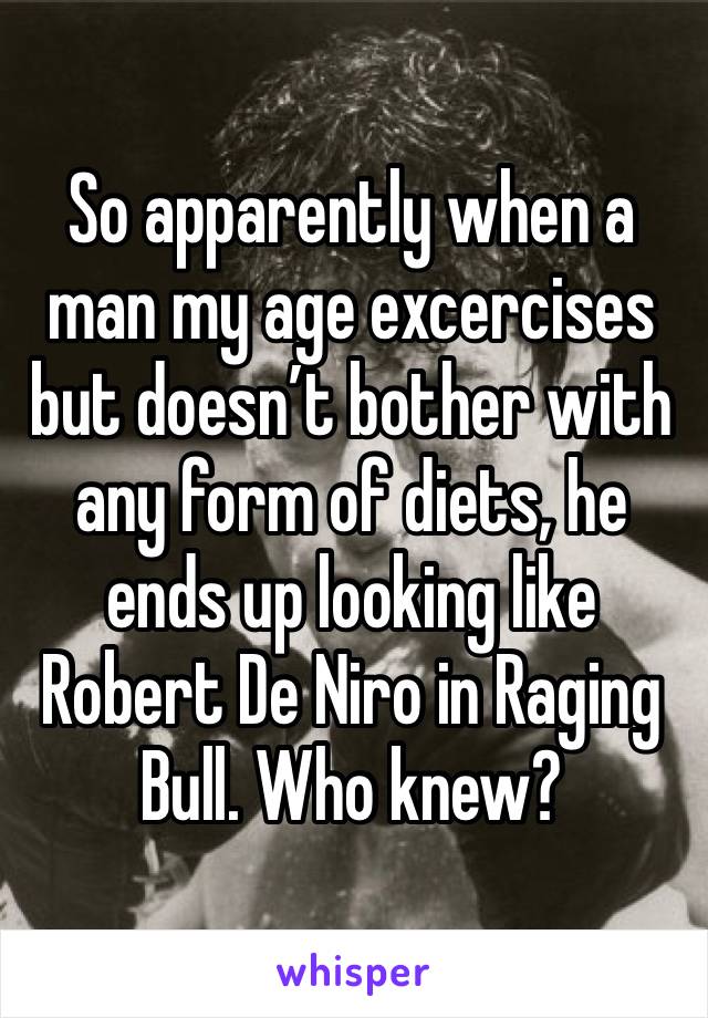 So apparently when a man my age excercises but doesn’t bother with any form of diets, he ends up looking like Robert De Niro in Raging Bull. Who knew?