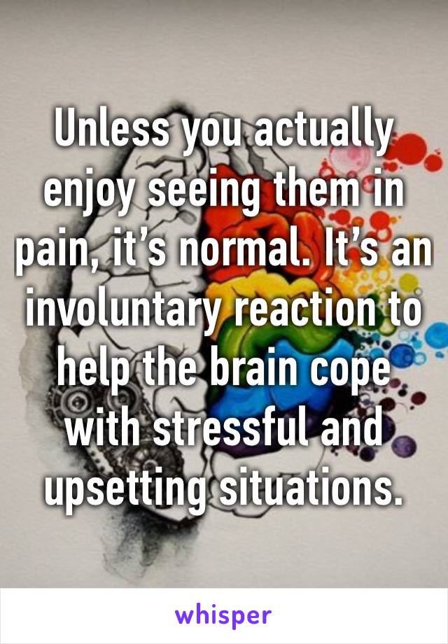 Unless you actually enjoy seeing them in pain, it’s normal. It’s an involuntary reaction to help the brain cope with stressful and upsetting situations.