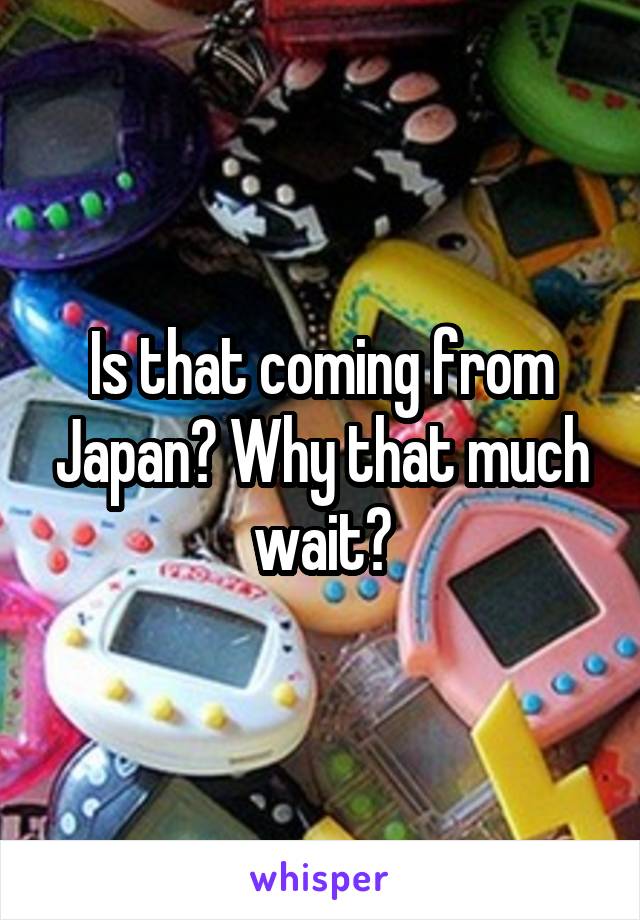 Is that coming from Japan? Why that much wait?
