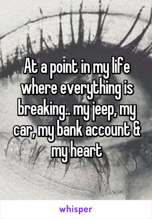 At a point in my life where everything is breaking.. my jeep, my car, my bank account & my heart