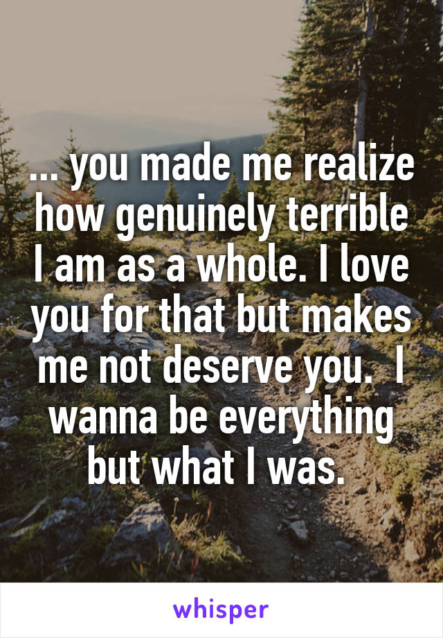 ... you made me realize how genuinely terrible I am as a whole. I love you for that but makes me not deserve you.  I wanna be everything but what I was. 