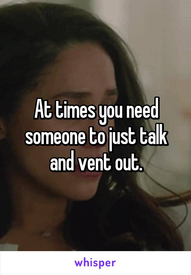 At times you need someone to just talk and vent out.