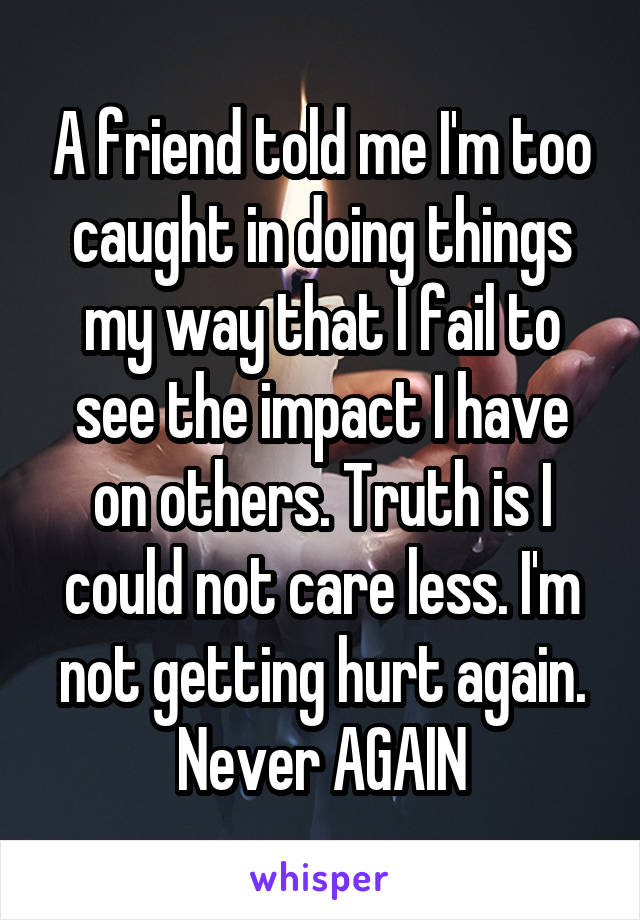 A friend told me I'm too caught in doing things my way that I fail to see the impact I have on others. Truth is I could not care less. I'm not getting hurt again. Never AGAIN