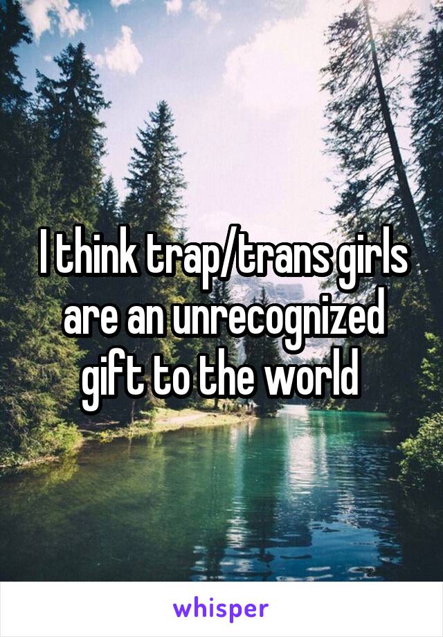 I think trap/trans girls are an unrecognized gift to the world 