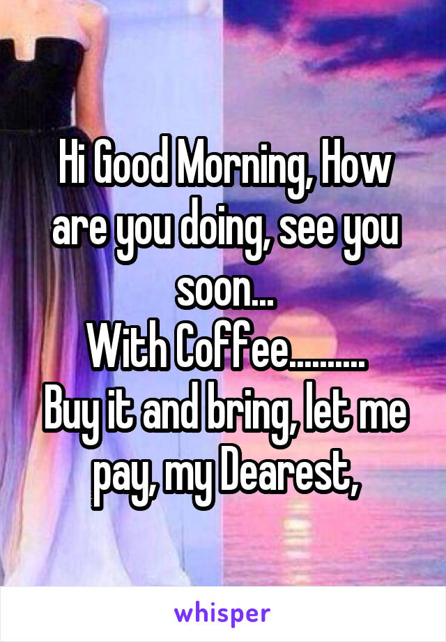 Hi Good Morning, How are you doing, see you soon...
With Coffee..........
Buy it and bring, let me pay, my Dearest,
