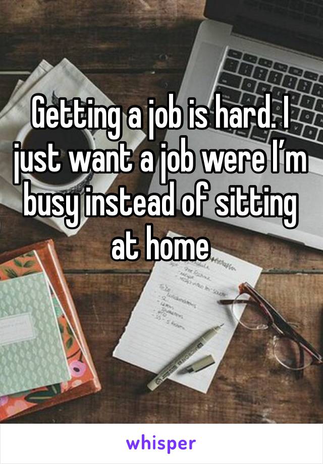 Getting a job is hard. I just want a job were I’m busy instead of sitting at home 