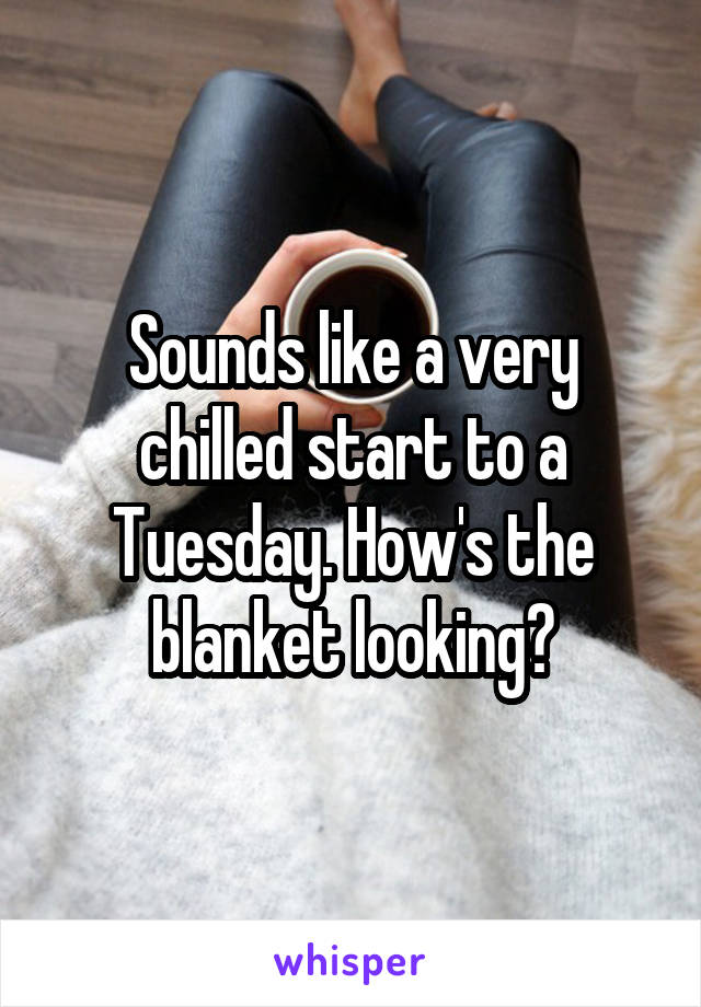 Sounds like a very chilled start to a Tuesday. How's the blanket looking?