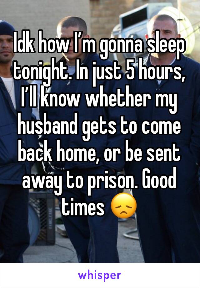 Idk how I’m gonna sleep tonight. In just 5 hours, I’ll know whether my husband gets to come back home, or be sent away to prison. Good times 😞