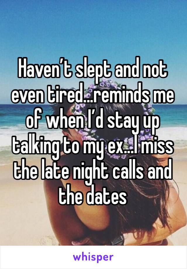 Haven’t slept and not even tired...reminds me of when I’d stay up talking to my ex...I miss the late night calls and the dates