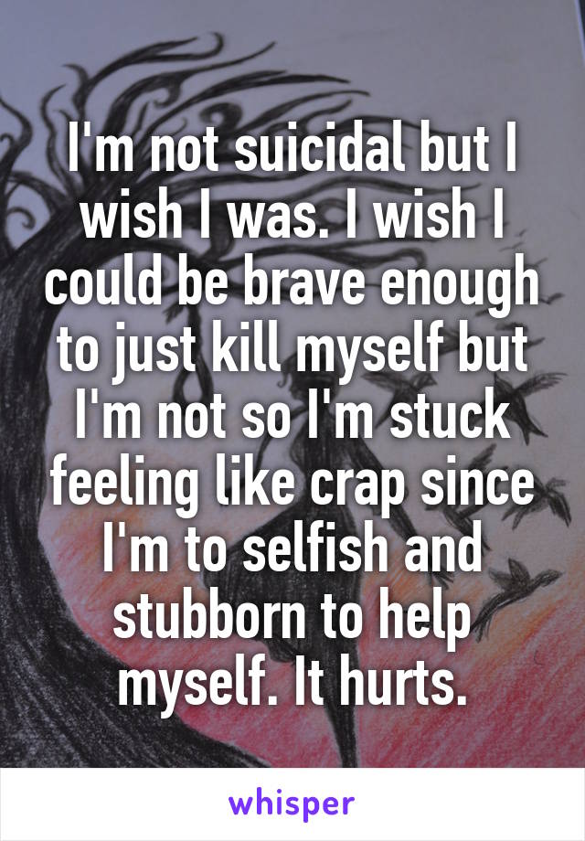 I'm not suicidal but I wish I was. I wish I could be brave enough to just kill myself but I'm not so I'm stuck feeling like crap since I'm to selfish and stubborn to help myself. It hurts.