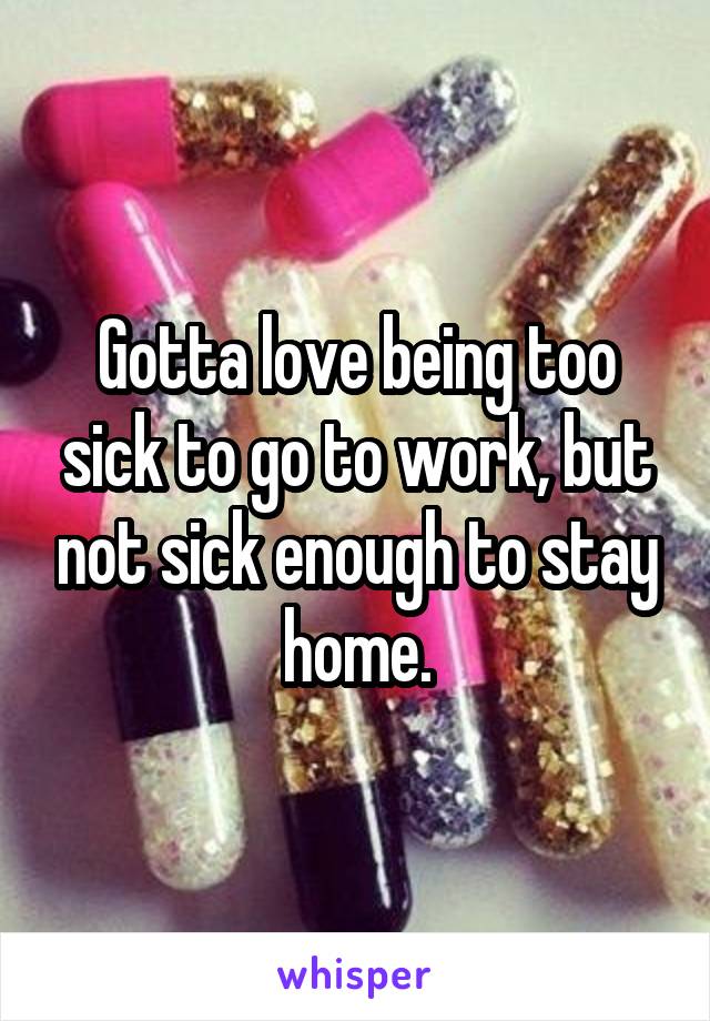 Gotta love being too sick to go to work, but not sick enough to stay home.