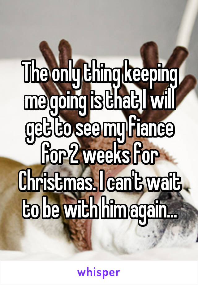 The only thing keeping me going is that I will get to see my fiance for 2 weeks for Christmas. I can't wait to be with him again...
