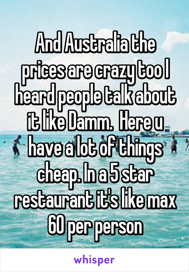 And Australia the prices are crazy too I heard people talk about it like Damm.  Here u have a lot of things cheap. In a 5 star restaurant it's like max 60 per person