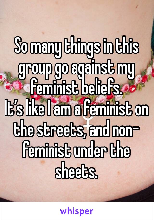 So many things in this group go against my feminist beliefs. 
It’s like I am a feminist on the streets, and non-feminist under the sheets. 