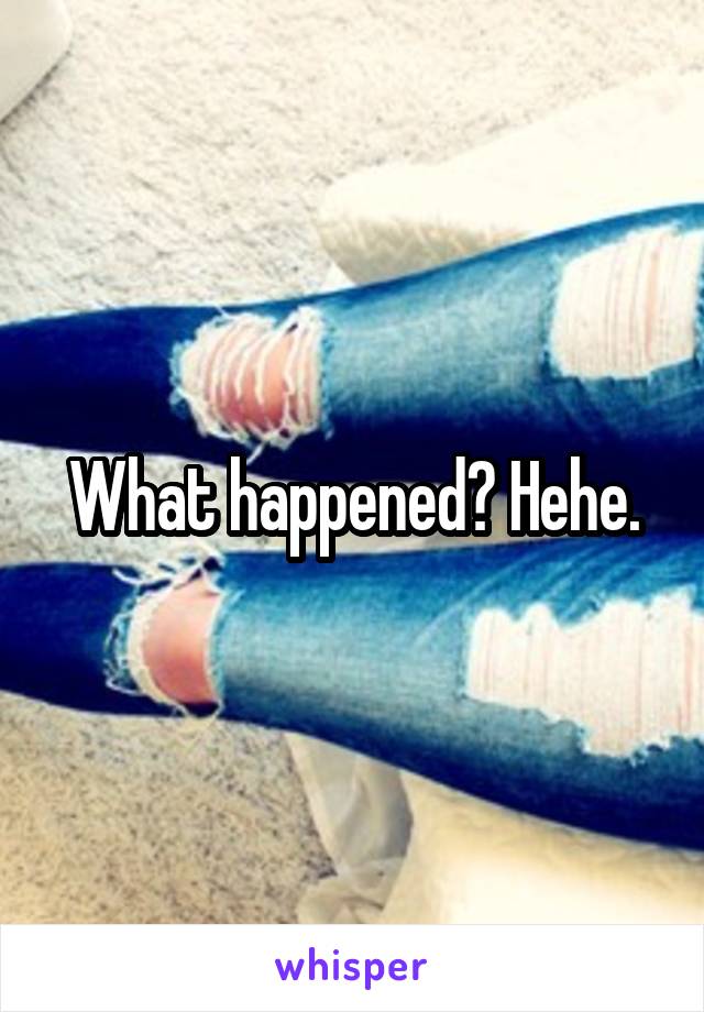 What happened? Hehe.