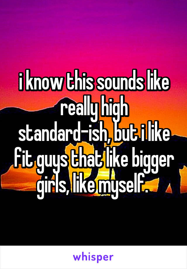 i know this sounds like really high standard-ish, but i like fit guys that like bigger girls, like myself. 