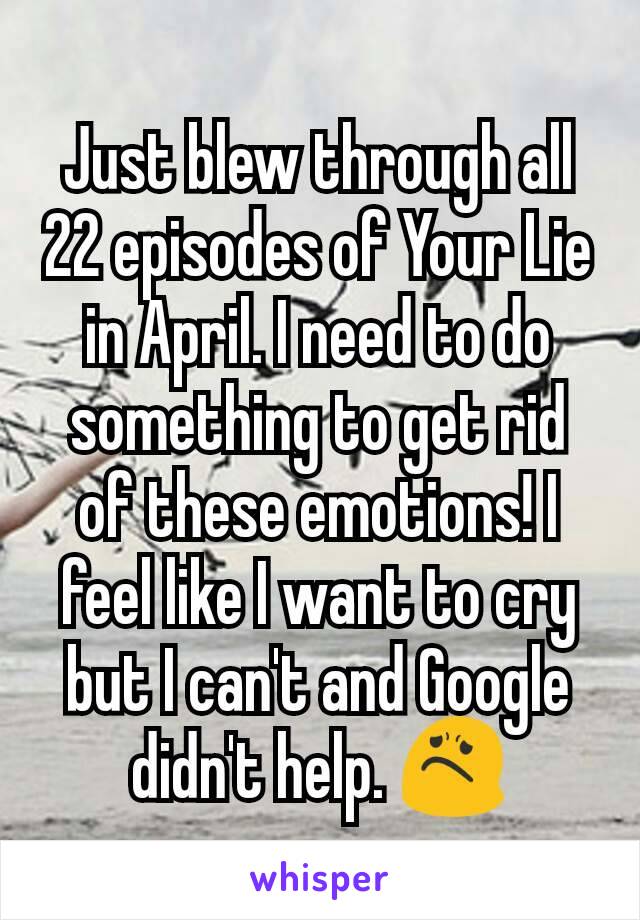 Just blew through all 22 episodes of Your Lie in April. I need to do something to get rid of these emotions! I feel like I want to cry but I can't and Google didn't help. 😟