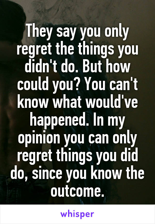 They say you only regret the things you didn't do. But how could you? You can't know what would've happened. In my opinion you can only regret things you did do, since you know the outcome.